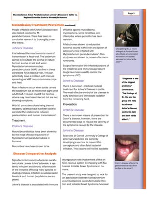 effective against mycoplasma,
mycobacteria, some rickettsia, and
chlamydia, where penicillin has been
resistant.
Rifabutin was shown to reduce the
bacterial counts in the liver and spleen of
laboratory mice infected with
Mycobacterium paratuberculosis7. This
study was not shown or proven effective in
ruminants.
Surgical removal of the infected portions of
the intestines and immunosuppressant
drugs have been used to control the
symptoms of CD.
Johne’s Disease
There is no known practical medical
treatment for Johne’s Disease in cattle.
The most effective control of the disease is
early detection and immediate isolation
from the remaining herd.
Prevention
Crohn’s Disease
There is no known means of prevention for
Crohn’s disease, however, there are
documented ways to reduce the severity of
the symptoms caused by the disease.
Johne’s Disease
Scientists at Cornell University’s College of
Veterinary Medicine are currently
developing a vaccine to prevent this
contagious and often fatal bacterial
infection. This vaccine will not be available
Transmission/Treatment/Prevention (continued)
"Diagnosis is one
of the biggest
problems,"
Conner said.
"The findings of
Dr. Wu and her
group will help
to advance
Johne's disease
control in dairy
and beef herds
alike12."
Page 3
Disease Comparative Analysis
People infected with Crohn’s Disease have
also tested positive for M.
paratuberculosis. There has been no
conclusive research to thoroughly prove
this theory.
Johne’s Disease
It is believed the most common route of
transmission is fecal-oral. The bacterium
cannot live outside the animal in nature
but can survive in soil and water.
Mycobacterium avium subsp.
paratuberculosis (MAP) can live in these
conditions for at lease a year. This can
potentially pose a problem with manure
spreading as MAP can contaminate crops
and feed.
Most infections occur when cattle carries
the bacterium but do not exhibit signs until
adulthood. This can impact the herd as
others may have been infected but are not
showing symptoms.
With M. paratuberculosis being thermal
resistant, scientist have not been able to
correlate the relationship between
pasteurization and human transmission8.
Treatment
Crohn’s Disease
Macrolibe antibiotics have been shown to
be the most effective treatment of
Mycobacterium paratuberculosis in
humans.
Macrolibes have been shown to be
Ching Ching Wu, a micro-
biologist at Purdue Univer-
sity utilizes an automated
incubation unit to test
samples for Johne’s dis-
ease12.
Crohn’s disease affects the
gastrointestinal tract from
the lips to the anus13.
dysregulation with involvement of the en-
teric nervous system overlapping with fea-
tures of Irritable Bowel Syndrome in hu-
mans.
The present study was designed to look for
an association between Mycobacterium
avium subspecies paratuberculosis infec-
tion and Irritable Bowel Syndrome. Mucosal
Mycobacterium avium subspecies paratu-
berculosis causes Johne's disease, a sys-
temic infection and chronic inflammation
of the intestine affecting many species in-
cluding primates. Infection is widespread in
livestock and human populations are ex-
posed.
Johne's disease is associated with immune
Mycobacterium Avium Paratuberculosis (Johne’s Disease) in Cattle vs.
Regional Enteritis (Crohn’s Disease) in Humans
 