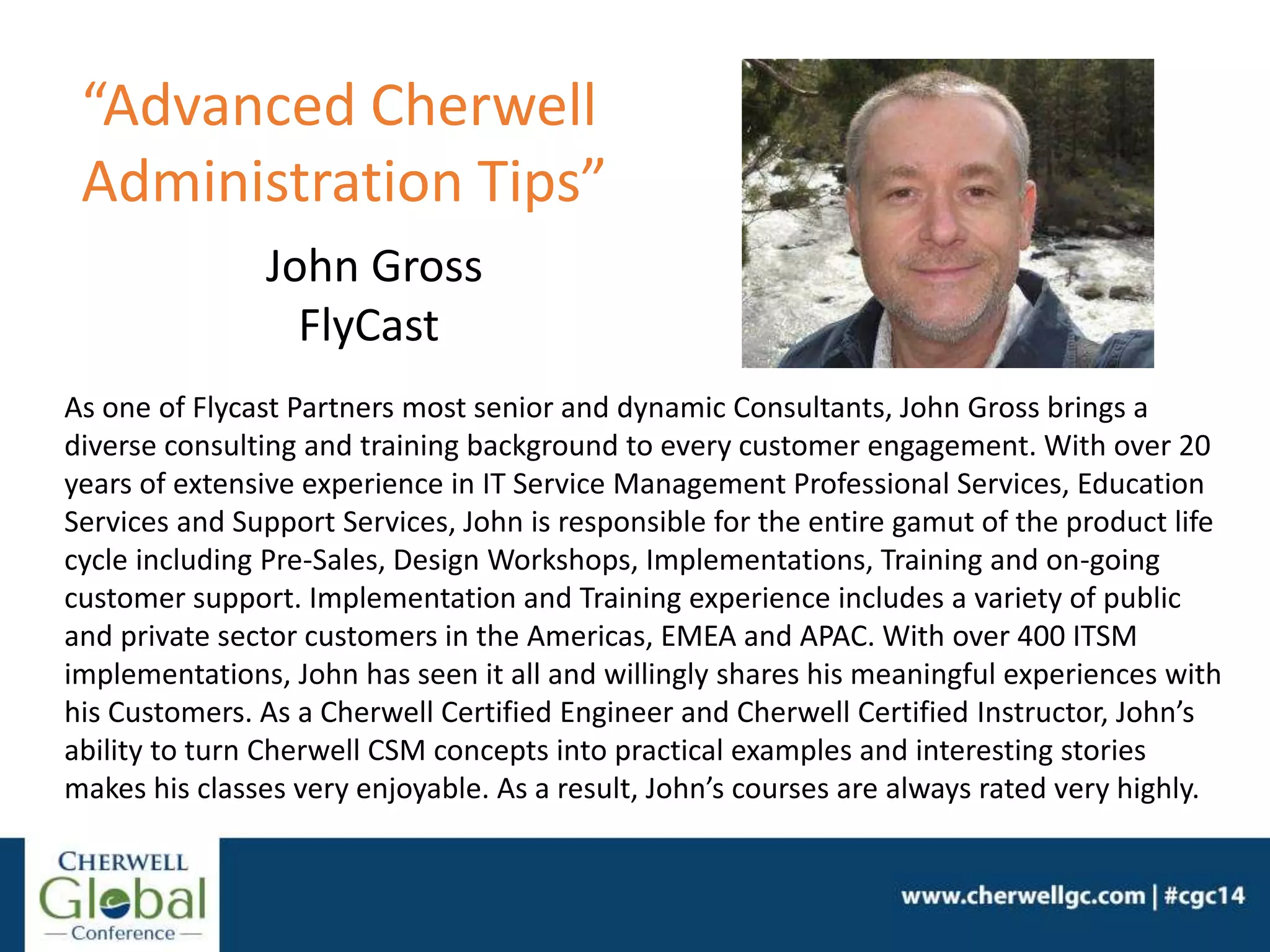 John Gross
FlyCast
As one of Flycast Partners most senior and dynamic Consultants, John Gross brings a
diverse consulting and training background to every customer engagement. With over 20
years of extensive experience in IT Service Management Professional Services, Education
Services and Support Services, John is responsible for the entire gamut of the product life
cycle including Pre-Sales, Design Workshops, Implementations, Training and on-going
customer support. Implementation and Training experience includes a variety of public
and private sector customers in the Americas, EMEA and APAC. With over 400 ITSM
implementations, John has seen it all and willingly shares his meaningful experiences with
his Customers. As a Cherwell Certified Engineer and Cherwell Certified Instructor, John’s
ability to turn Cherwell CSM concepts into practical examples and interesting stories
makes his classes very enjoyable. As a result, John’s courses are always rated very highly.
“Advanced Cherwell
Administration Tips”
 
