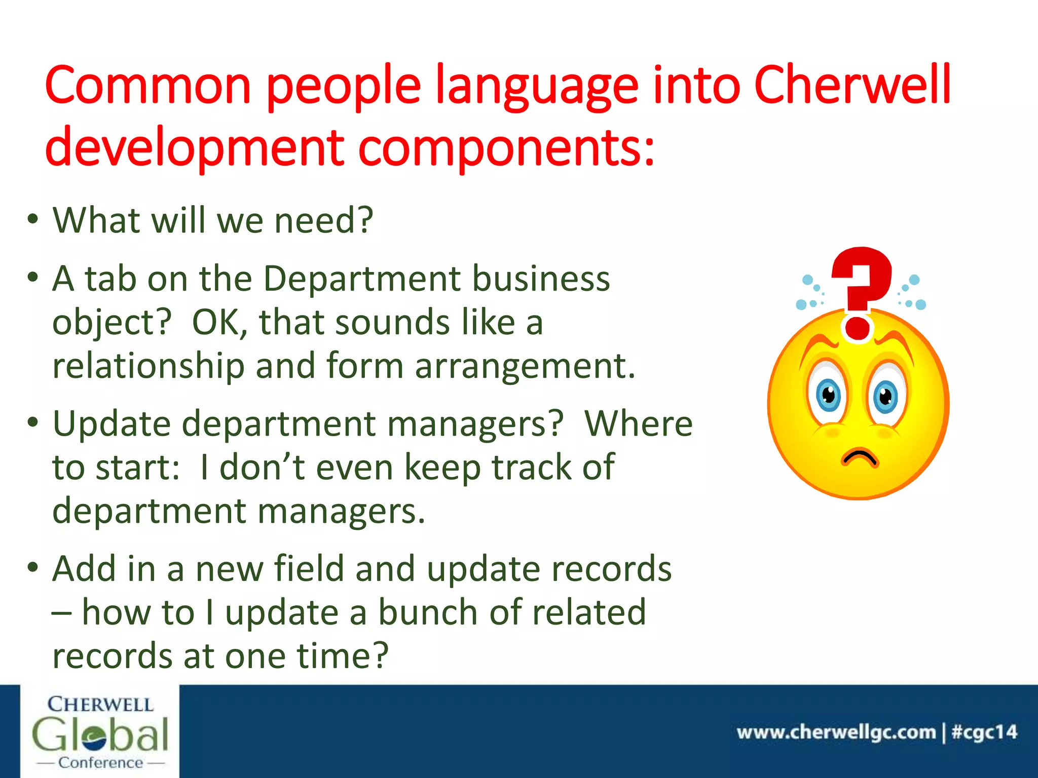 Common people language into Cherwell
development components:
• What will we need?
• A tab on the Department business
object? OK, that sounds like a
relationship and form arrangement.
• Update department managers? Where
to start: I don’t even keep track of
department managers.
• Add in a new field and update records
– how to I update a bunch of related
records at one time?
 