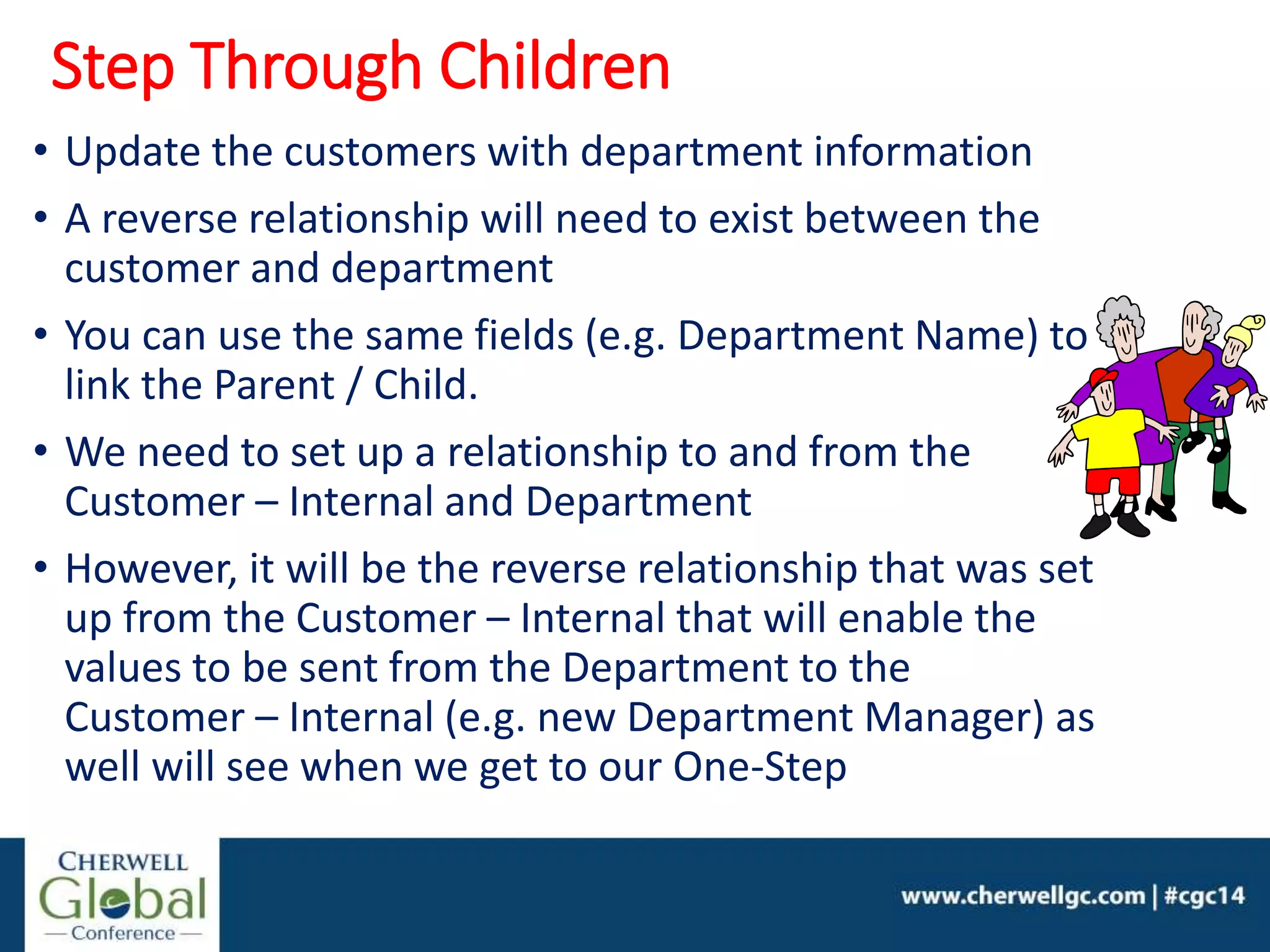 • Update the customers with department information
• A reverse relationship will need to exist between the
customer and department
• You can use the same fields (e.g. Department Name) to
link the Parent / Child.
• We need to set up a relationship to and from the
Customer – Internal and Department
• However, it will be the reverse relationship that was set
up from the Customer – Internal that will enable the
values to be sent from the Department to the
Customer – Internal (e.g. new Department Manager) as
well will see when we get to our One-Step
Step Through Children
 