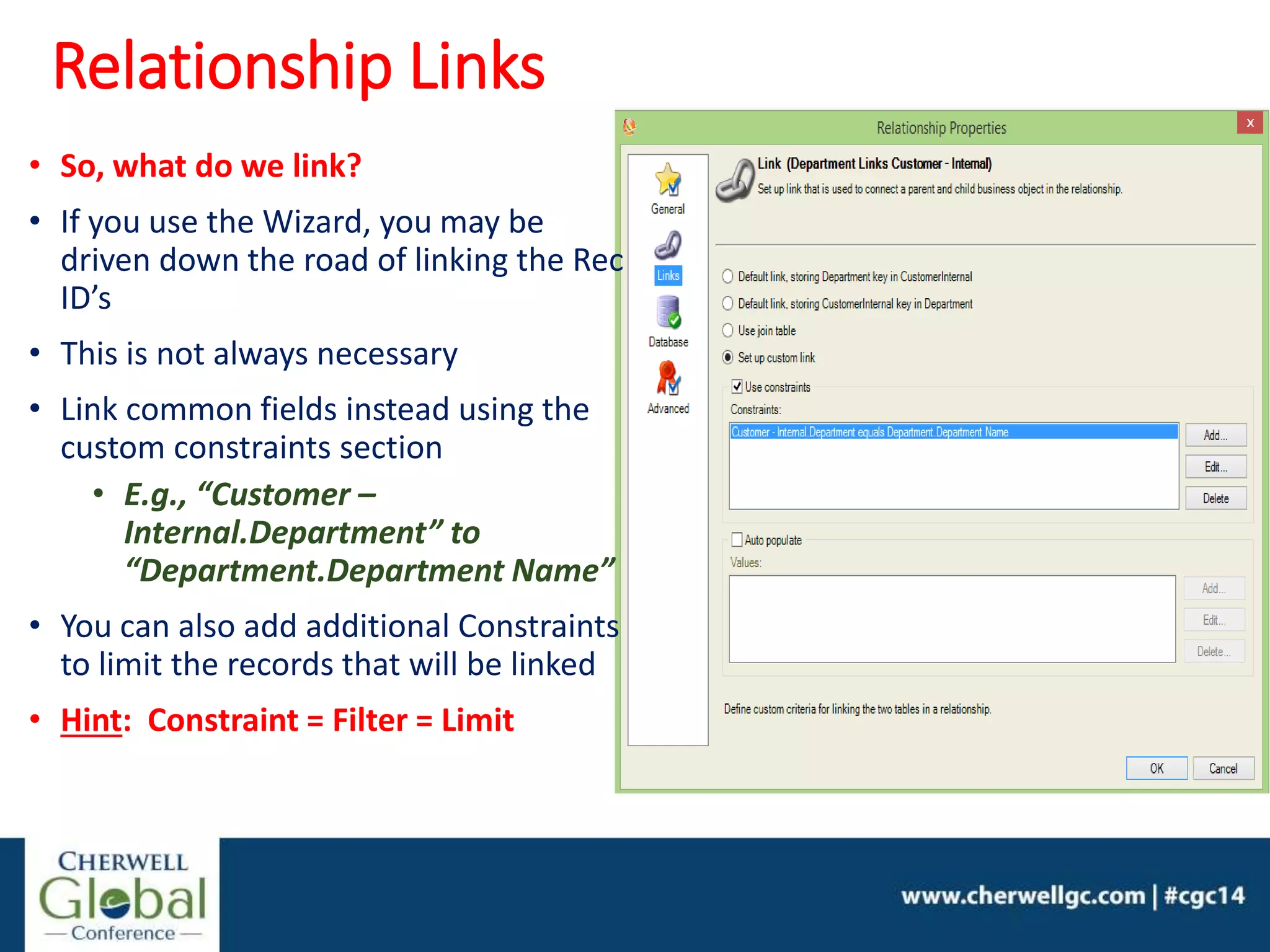 • So, what do we link?
• If you use the Wizard, you may be
driven down the road of linking the Rec
ID’s
• This is not always necessary
• Link common fields instead using the
custom constraints section
• E.g., “Customer –
Internal.Department” to
“Department.Department Name”
• You can also add additional Constraints
to limit the records that will be linked
• Hint: Constraint = Filter = Limit
Relationship Links
 