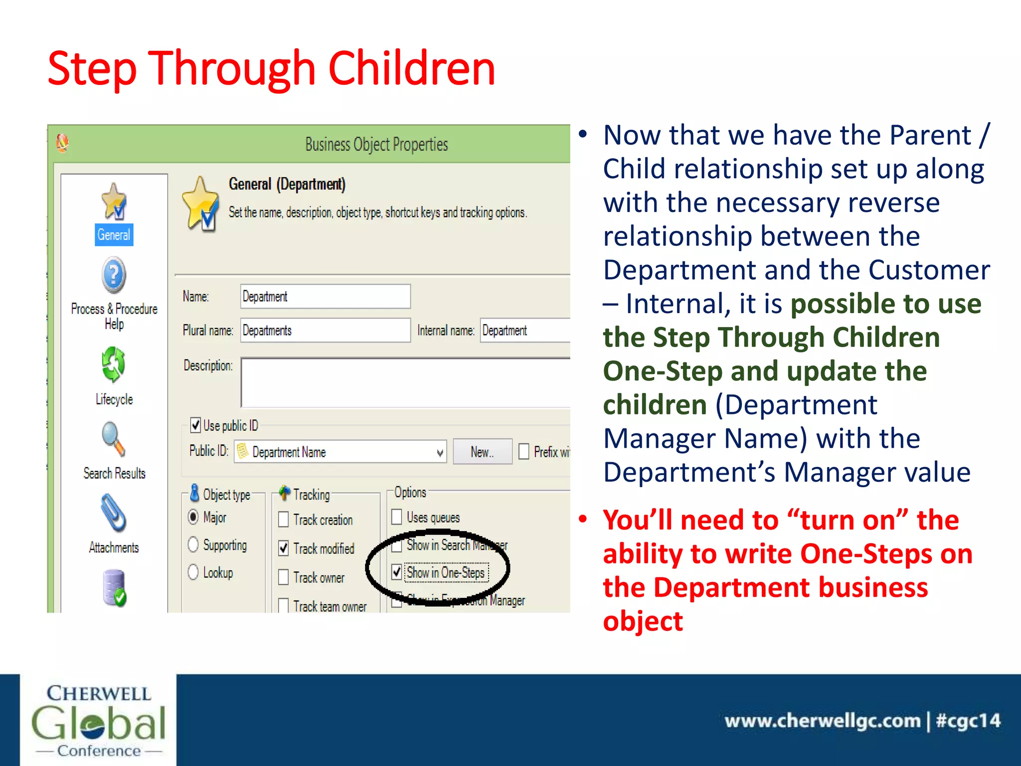 Step Through Children
• Now that we have the Parent /
Child relationship set up along
with the necessary reverse
relationship between the
Department and the Customer
– Internal, it is possible to use
the Step Through Children
One-Step and update the
children (Department
Manager Name) with the
Department’s Manager value
• You’ll need to “turn on” the
ability to write One-Steps on
the Department business
object
 
