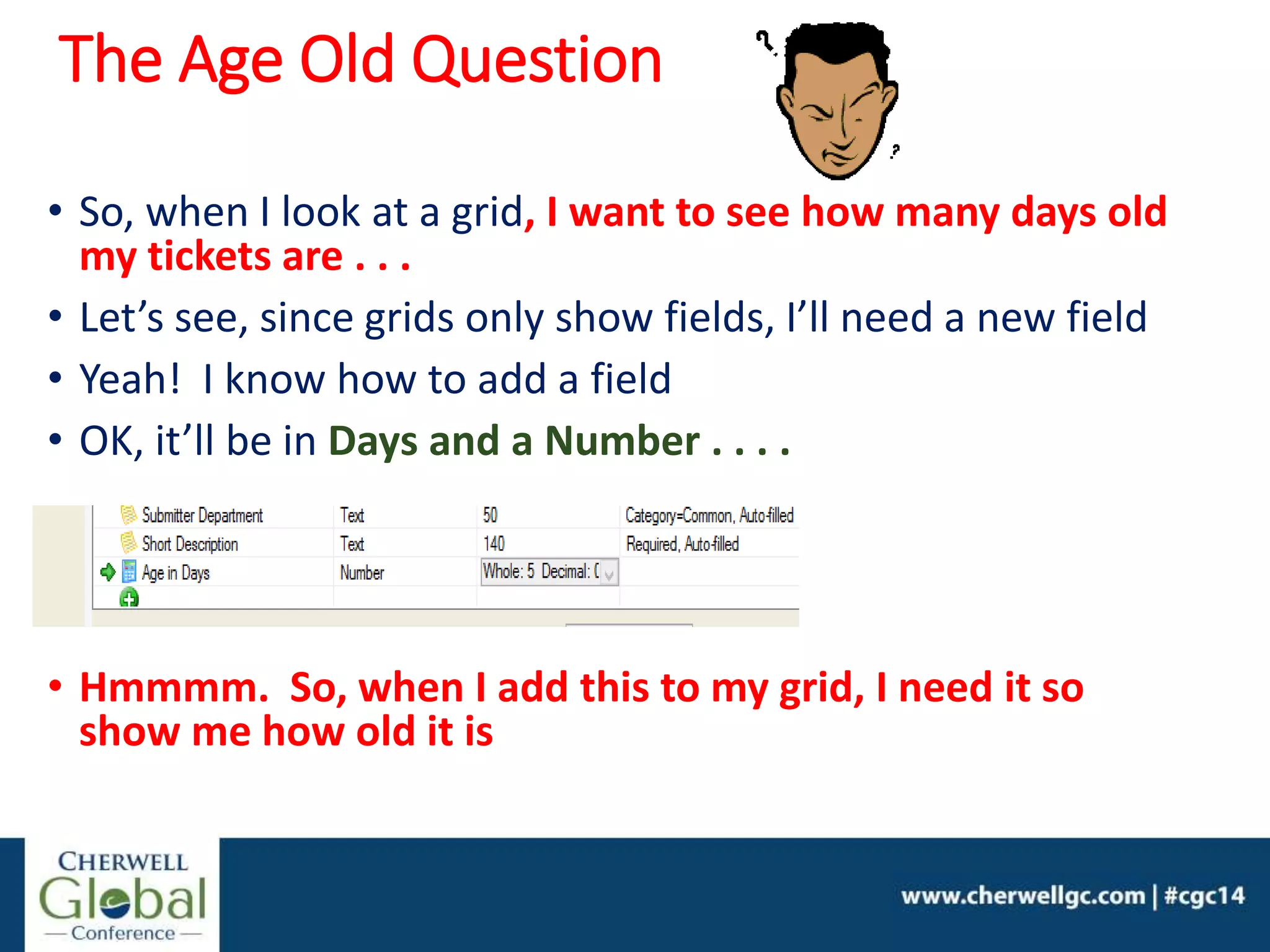 The Age Old Question
• So, when I look at a grid, I want to see how many days old
my tickets are . . .
• Let’s see, since grids only show fields, I’ll need a new field
• Yeah! I know how to add a field
• OK, it’ll be in Days and a Number . . . .
• Hmmmm. So, when I add this to my grid, I need it so
show me how old it is
 
