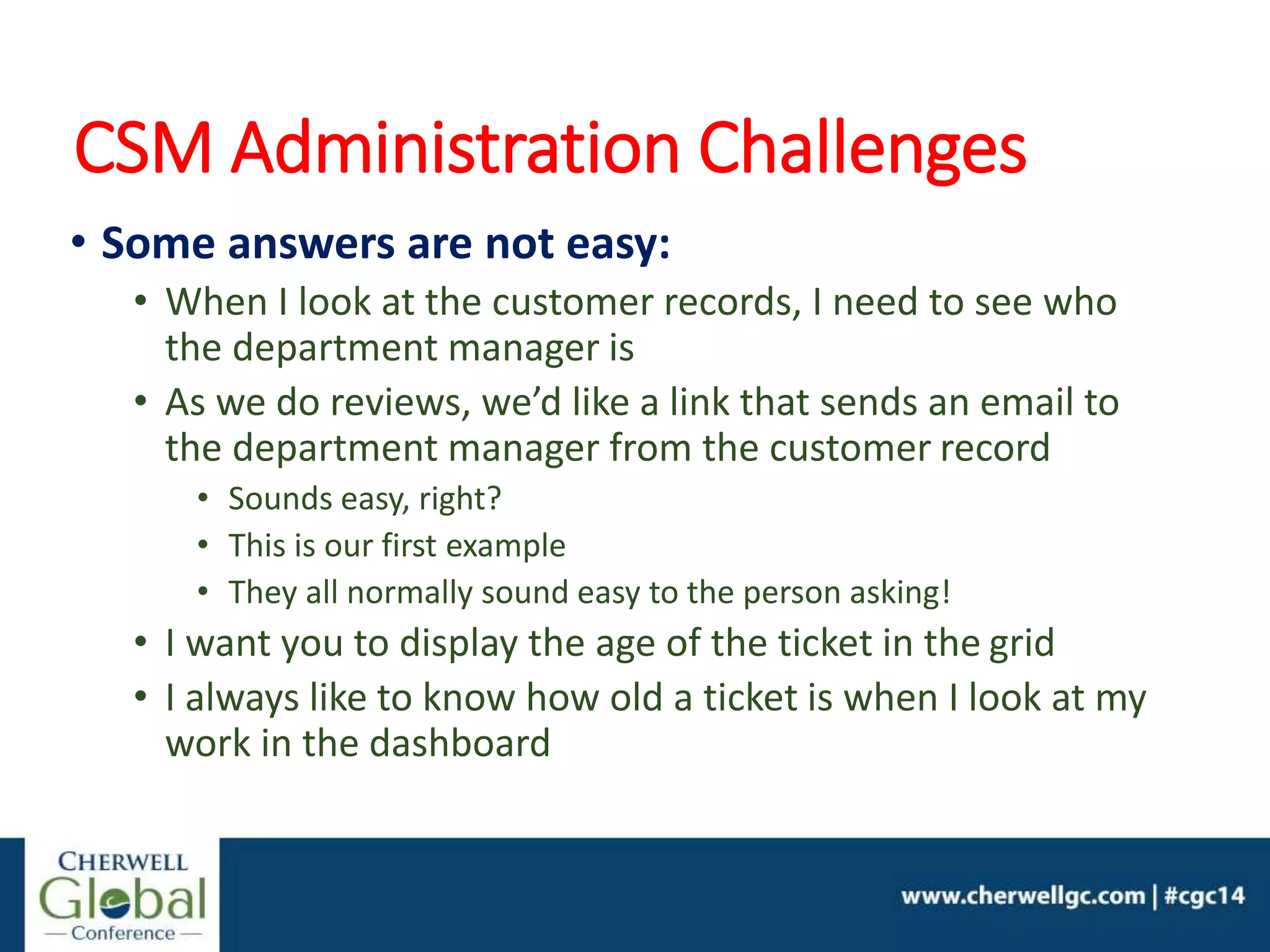 CSM Administration Challenges
• Some answers are not easy:
• When I look at the customer records, I need to see who
the department manager is
• As we do reviews, we’d like a link that sends an email to
the department manager from the customer record
• Sounds easy, right?
• This is our first example
• They all normally sound easy to the person asking!
• I want you to display the age of the ticket in the grid
• I always like to know how old a ticket is when I look at my
work in the dashboard
 