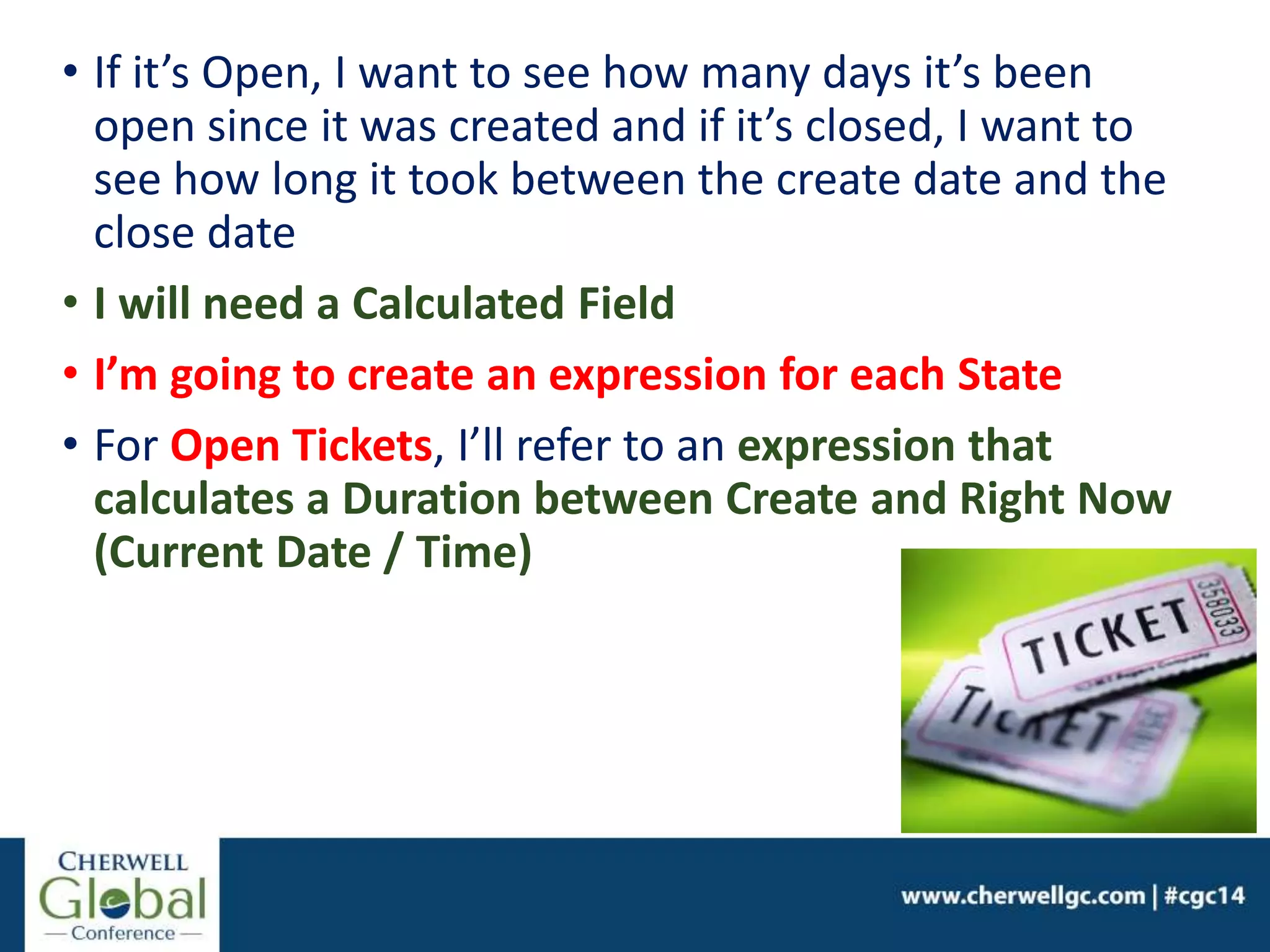 • If it’s Open, I want to see how many days it’s been
open since it was created and if it’s closed, I want to
see how long it took between the create date and the
close date
• I will need a Calculated Field
• I’m going to create an expression for each State
• For Open Tickets, I’ll refer to an expression that
calculates a Duration between Create and Right Now
(Current Date / Time)
 