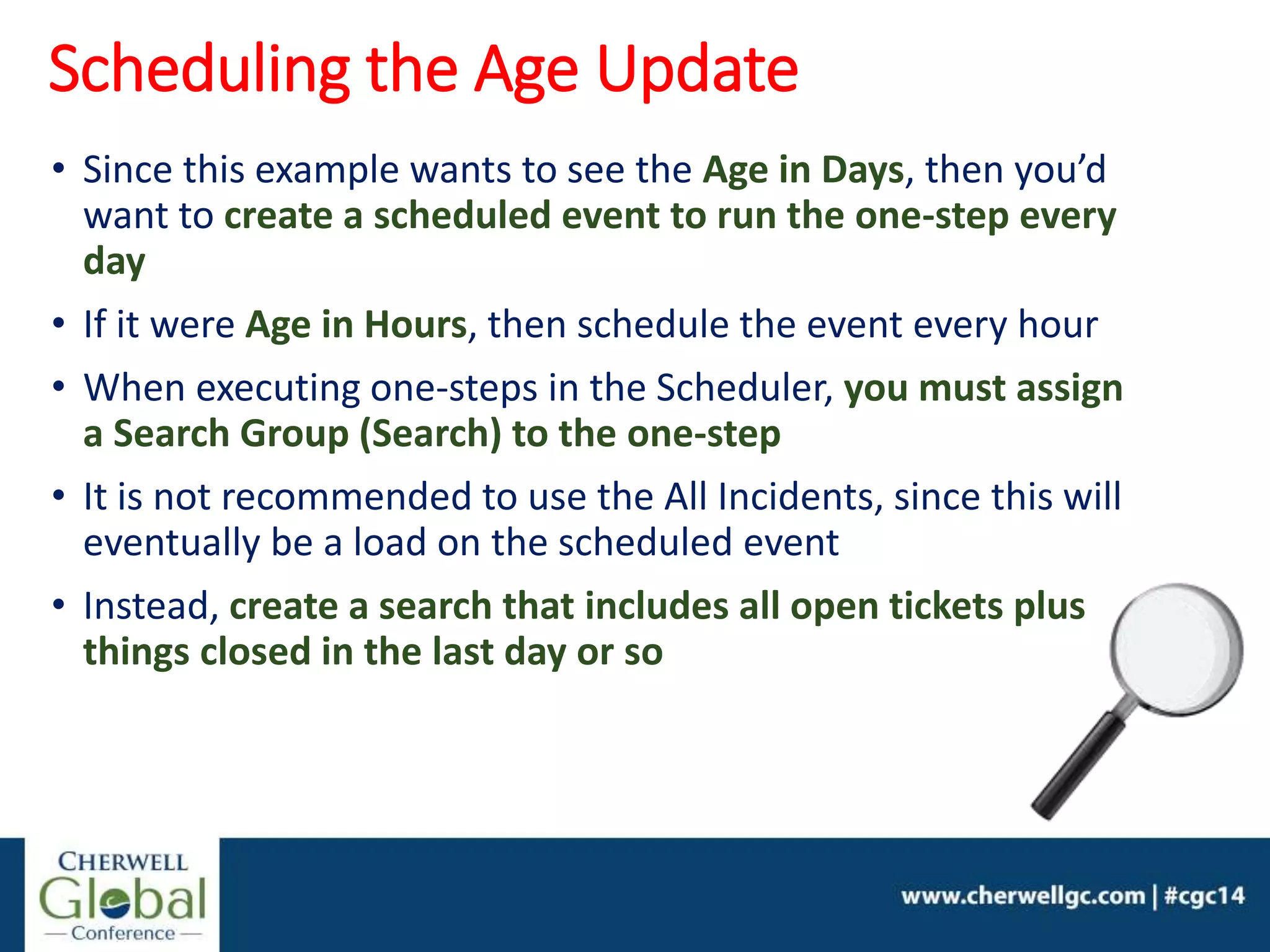 • Since this example wants to see the Age in Days, then you’d
want to create a scheduled event to run the one-step every
day
• If it were Age in Hours, then schedule the event every hour
• When executing one-steps in the Scheduler, you must assign
a Search Group (Search) to the one-step
• It is not recommended to use the All Incidents, since this will
eventually be a load on the scheduled event
• Instead, create a search that includes all open tickets plus
things closed in the last day or so
Scheduling the Age Update
 