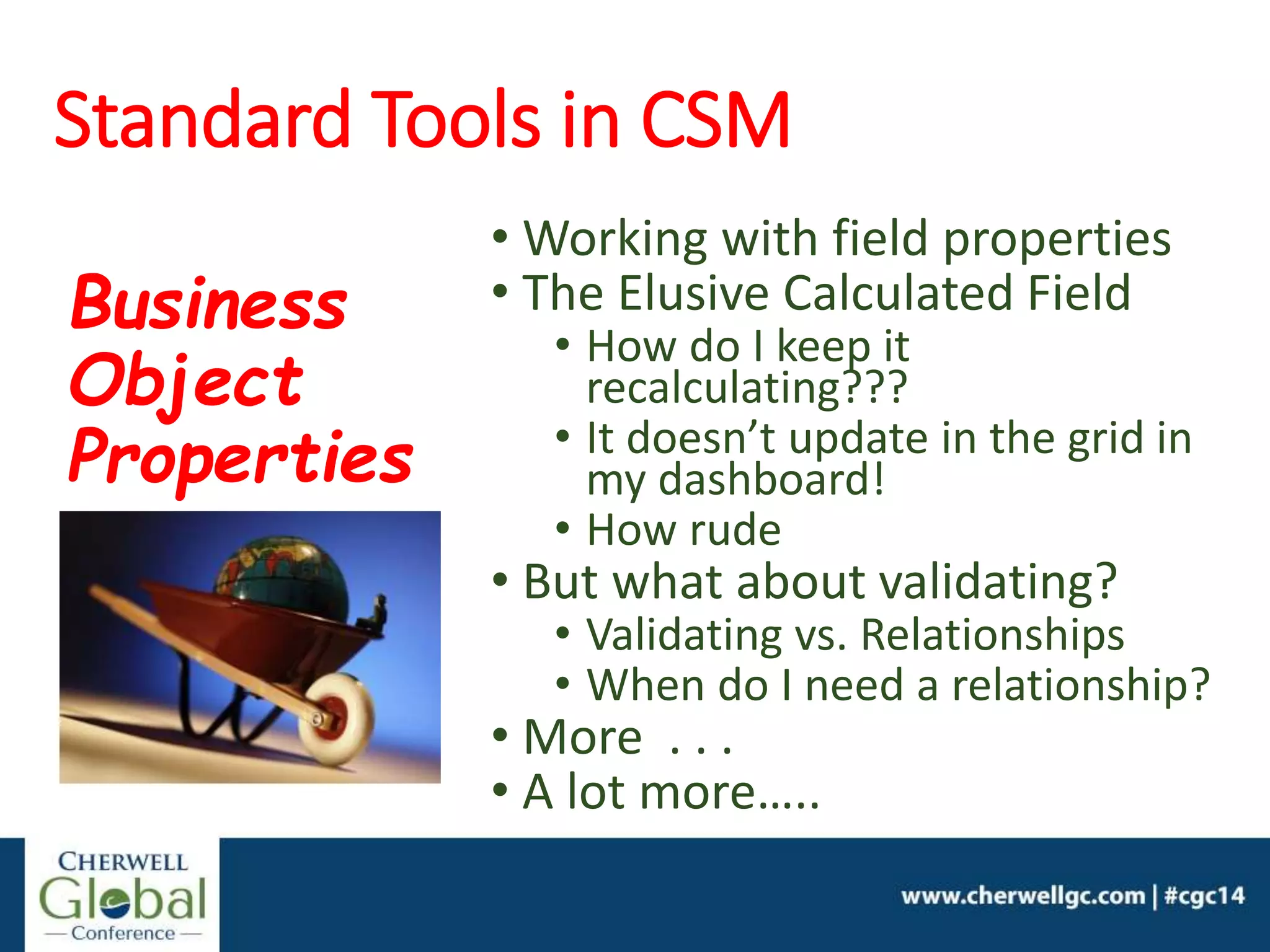 Standard Tools in CSM
• Working with field properties
• The Elusive Calculated Field
• How do I keep it
recalculating???
• It doesn’t update in the grid in
my dashboard!
• How rude
• But what about validating?
• Validating vs. Relationships
• When do I need a relationship?
• More . . .
• A lot more…..
Business
Object
Properties
 