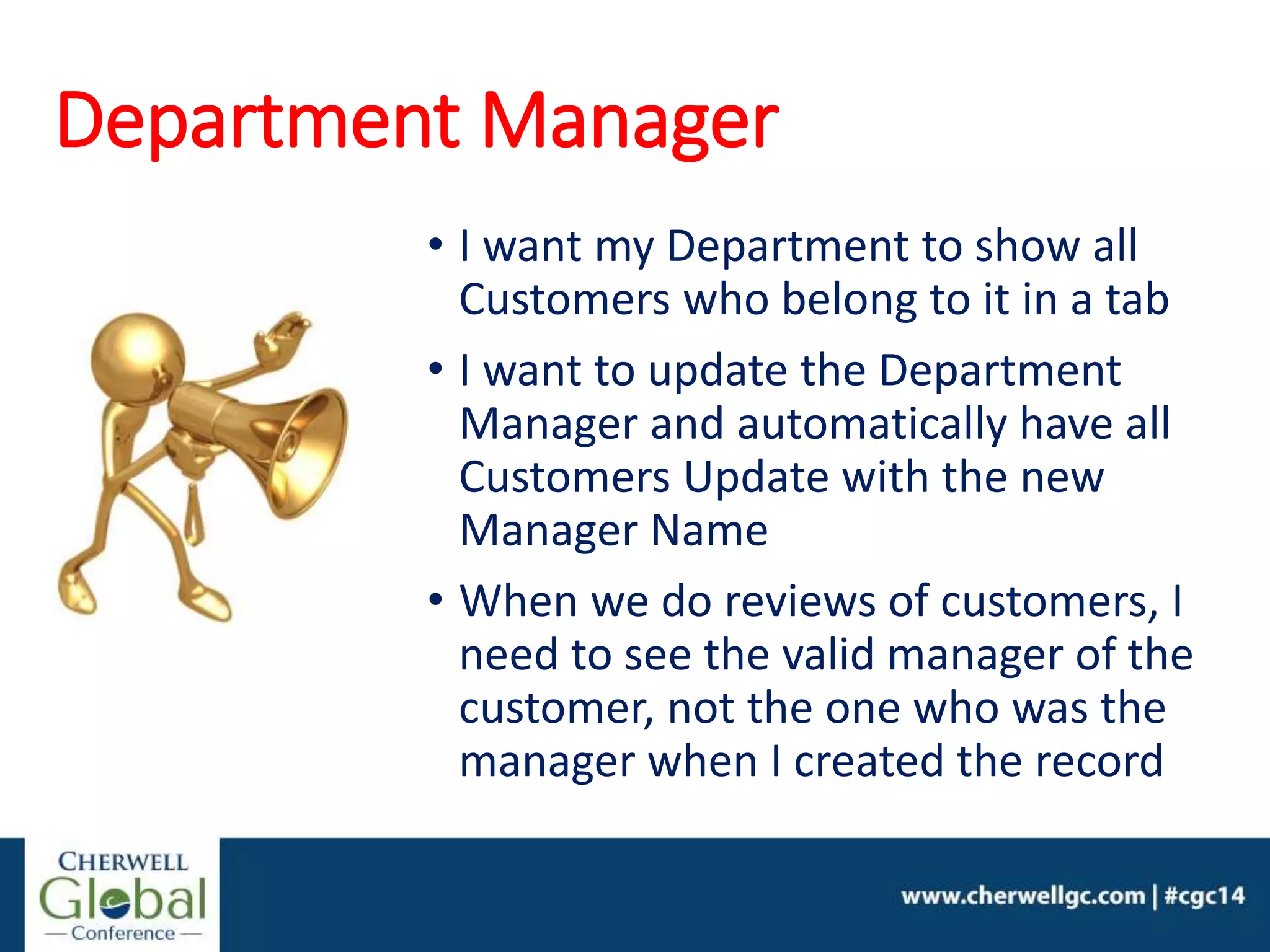 Department Manager
• I want my Department to show all
Customers who belong to it in a tab
• I want to update the Department
Manager and automatically have all
Customers Update with the new
Manager Name
• When we do reviews of customers, I
need to see the valid manager of the
customer, not the one who was the
manager when I created the record
 