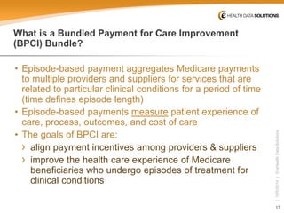 15 
| 10/5/2014 | © eHealth Data Solutions 
What is a Bundled Payment for Care Improvement (BPCI) Bundle? 
• 
Episode-based payment aggregates Medicare payments to multiple providers and suppliersfor services that are related to particular clinical conditions for a period of time (time defines episode length) 
• 
Episode-based payments measurepatient experience of care, process, outcomes, and cost of care 
• 
The goals of BPCI are: 
› 
align payment incentives among providers & suppliers 
› 
improve the health care experience of Medicare beneficiaries who undergo episodes of treatment for clinical conditions  