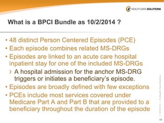 16 
| 10/5/2014 | © eHealth Data Solutions 
What is a BPCI Bundle as 10/2/2014 ? 
• 
48 distinct Person Centered Episodes (PCE) 
• 
Each episode combines related MS-DRGs 
• 
Episodes are linked to an acute care hospital inpatient stay for one of the included MS-DRGs 
› 
A hospital admission for the anchor MS-DRG triggers or initiates a beneficiary’s episode. 
• 
Episodes are broadly defined with few exceptions 
• 
PCEs include most services covered under Medicare Part A and Part B that are provided to a beneficiary throughout the duration of the episode  