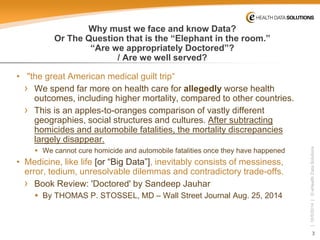 3 
| 10/5/2014 | © eHealth Data Solutions 
Why must we face and know Data? Or The Question that is the “Elephant in the room.” “Are we appropriately Doctored”? / Are we well served? 
• 
"the great American medical guilt trip“ 
› 
We spend far more on health care for allegedly worse health outcomes, including higher mortality, compared to other countries. 
› 
This is an apples-to-oranges comparison of vastly different geographies, social structures and cultures. After subtracting homicides and automobile fatalities, the mortality discrepancies largely disappear. 
 
We cannot cure homicide and automobile fatalities once they have happened 
• 
Medicine, like life [or “Big Data”], inevitably consists of messiness, error, tedium, unresolvable dilemmas and contradictory trade-offs. 
› 
Book Review: 'Doctored' by Sandeep Jauhar 
 
ByTHOMAS P. STOSSEL, MD –Wall Street Journal Aug. 25, 2014  