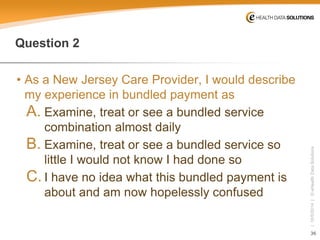 36 
| 10/5/2014 | © eHealth Data Solutions 
Question 2 
• 
As a New Jersey Care Provider, I would describe my experience in bundled payment as 
A. 
Examine, treat or see a bundled service combination almost daily 
B. 
Examine, treat or see a bundled service so little I would not know I had done so 
C. 
I have no idea what this bundled payment is about and am now hopelessly confused  