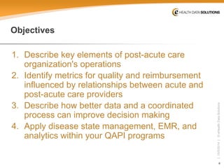 4 
| 10/5/2014 | © eHealth Data Solutions 
Objectives 
1. 
Describe key elements of post-acute care organization's operations 
2. 
Identify metrics for quality and reimbursement influenced by relationships between acute and post-acute care providers 
3. 
Describe how better data and a coordinated process can improve decision making 
4. 
Apply disease state management, EMR, and analytics within your QAPI programs  