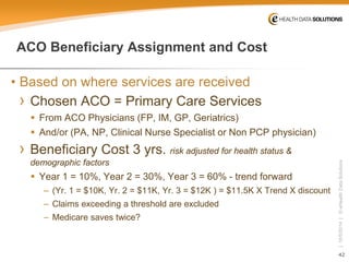 42 
| 10/5/2014 | © eHealth Data Solutions 
ACO Beneficiary Assignment and Cost 
• 
Based on where services are received 
› 
Chosen ACO = Primary Care Services 
 
From ACO Physicians (FP, IM, GP, Geriatrics) 
 
And/or (PA, NP, Clinical Nurse Specialist or Non PCP physician) 
› 
Beneficiary Cost 3 yrs. risk adjusted for health status & demographic factors 
 
Year 1 = 10%, Year 2 = 30%, Year 3 = 60% -trend forward 
– 
(Yr. 1 = $10K, Yr. 2 = $11K, Yr. 3 = $12K ) = $11.5K X Trend X discount 
– 
Claims exceeding a threshold are excluded 
– 
Medicare saves twice?  