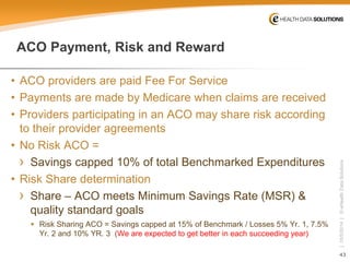 43 
| 10/5/2014 | © eHealth Data Solutions 
ACO Payment, Risk and Reward 
• 
ACO providers are paid Fee For Service 
• 
Payments are made by Medicare when claims are received 
• 
Providers participating in an ACO may share risk according to their provider agreements 
• 
No Risk ACO = 
› 
Savings capped 10% of total Benchmarked Expenditures 
• 
Risk Share determination 
› 
Share –ACO meets Minimum Savings Rate (MSR) & quality standard goals 
 
Risk Sharing ACO = Savings capped at 15% of Benchmark / Losses 5% Yr. 1, 7.5% Yr. 2 and 10% YR. 3 (We are expected to get better in each succeeding year)  