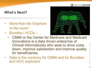 47 
| 10/5/2014 | © eHealth Data Solutions 
What’s Next? 
• 
More than the Elephant 
in the room! 
• 
Bundles / ACOs – 
› 
CMMI or the Center for Medicare and Medicaid Innovations is a data driven enterprise of Clinical Informaticists who seek to drive costs down, improve satisfaction and improve quality for beneficiaries. 
• 
Data is the currency for CMMI and for Bundlers and ACO explorers  