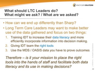 48 
| 10/5/2014 | © eHealth Data Solutions 
What should LTC Leaders do? What might we ask? / What are we asked? 
• 
How can we end up differently than Sharp? 
• 
Long Term Care Leaders may want to make better use of the data gathered and focus on two things: 
1. 
Training IDT to increase their data literacy and more efficiently incorporate information into decision making. 
2. 
Giving IDT team the right tools 
3. 
Use the MDS / OASIS data you have to prove outcomes 
Therefore –is it your mission to place the right tools into the hands of staff and facilitate both data literacy and its use in making decisions?  