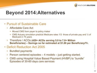 49 
| 10/5/2014 | © eHealth Data Solutions 
Beyond 2014:Alternatives 
• 
Pursuit of Sustainable Care 
› 
Affordable Care Act 
 
Moved CMS from payer to policy maker 
 
CMS Actuary simulation predicts Medicare rates 1/3 those of private pay and ½ of Medicaid in 75 years 
› 
Therefore / ACOs (420+ ACOs serving 5.0 to 7.0+ Million Beneficiaries) –Savings so far estimated at $1.00 per Beneficiary/Yr. 
• 
Deficit Reduction Act 2005 
› 
Bundled payments 
› 
Person centered episodes –4 models –just getting started. 
› 
CMS using Hospital Value Based Payment (HVBP) to “bundle” Episodes of 30-60 days care services  