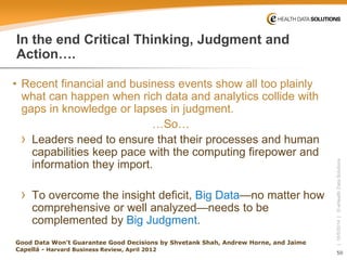 50 
| 10/5/2014 | © eHealth Data Solutions 
In the end Critical Thinking, Judgment and Action…. 
• 
Recent financial and business events show all too plainly what can happen when rich data and analytics collide with gaps in knowledge or lapses in judgment. 
…So… 
› 
Leaders need to ensure that their processes and human capabilities keep pace with the computing firepower and information they import. 
› 
To overcome the insight deficit, Big Data—no matter how comprehensive or well analyzed—needs to be complemented by Big Judgment. 
Good Data Won't Guarantee Good Decisions by ShvetankShah, Andrew Horne, and Jaime Capellá-Harvard Business Review, April 2012  