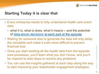 51 
| 10/5/2014 | © eHealth Data Solutions 
StartingToday it is clear that 
• 
Every enterprise needs to fully understand health care event data 
› 
what it is, what is does, what it means –and the potential ofdata-driven decisionsat each part of the episode 
• 
Waiting for someone else to generate the data will only delay the inevitable and make it even more difficult to prevent financial loss 
• 
Once you start tackling all the health data from the episode care processes, you’ll learn what you don’t know, and you’ll be inspired to take steps to resolve any problems. 
• 
You can use the insights gathered at each step along the way to start improving your stakeholder engagement strategies;  