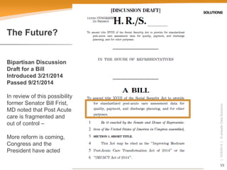 55 
| 10/5/2014 | © eHealth Data Solutions 
The Future? Bipartisan DiscussionDraft for a BillIntroduced 3/21/2014Passed 9/21/2014In review of this possibility, former Senator Bill Frist, MD noted that Post Acute care is fragmented and out of control – More reform is coming, Congress and the President have acted  
