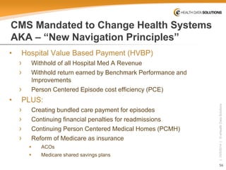 56 
| 10/5/2014 | © eHealth Data Solutions 
CMS Mandated to Change Health SystemsAKA –“New Navigation Principles” 
• 
Hospital Value Based Payment (HVBP) 
› 
Withhold of all Hospital Med A Revenue 
› 
Withhold return earned by Benchmark Performance and Improvements 
› 
Person Centered Episode cost efficiency (PCE) 
• 
PLUS: 
› 
Creating bundled care payment for episodes 
› 
Continuing financial penalties for readmissions 
› 
Continuing Person Centered Medical Homes (PCMH) 
› 
Reform of Medicare as insurance 
 
ACOs 
 
Medicare shared savings plans  