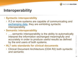 58 
| 10/5/2014 | © eHealth Data Solutions 
Interoperability 
• 
Syntactic interoperability 
› 
If 2 or more systems are capable of communicating and exchanging data, they are exhibiting syntactic interoperability 
• 
Semantic interoperability 
› 
…..semantic interoperability is the ability to automatically interpret the information exchanged meaningfully and accurately in order to produce useful results as defined by the end users of both systems. 
• 
HL7 sets standards for clinical documents 
› 
Clinical Document Architecture (CDA R2) both syntactic and semantic  