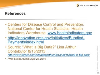 68 
| 10/5/2014 | © eHealth Data Solutions 
References 
• 
Centers for Disease Control and Prevention. National Center for Health Statistics. Health Indicators Warehouse. www.healthindicators.gov 
•http://innovation.cms.gov/initiatives/Bundled- Payments/index.html 
• 
Source: “What is Big Data?” Lisa Arthur Contributor 8/15/2013 http://www.forbes.com/sites/lisaarthur/2013/08/15/what-is-big-data/ 
• 
Wall Street Journal Aug. 25, 2014 