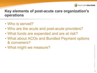 8 
| 10/5/2014 | © eHealth Data Solutions 
Key elements of post-acute care organization's operations 
• 
Who is served? 
• 
Who are the acute and post-acute providers? 
• 
What funds are expended and are at risk? 
• 
What about ACOs and Bundled Payment options & conveners? 
• 
What might we measure?  