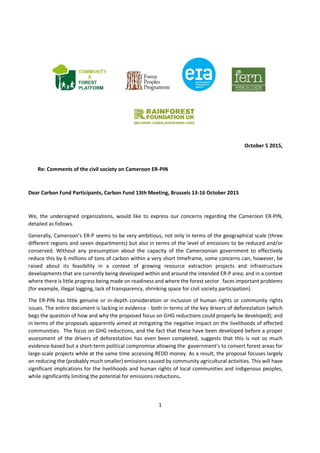 1
October 5 2015,
Re: Comments of the civil society on Cameroon ER-PIN
Dear Carbon Fund Participants, Carbon Fund 13th Meeting, Brussels 13-16 October 2015
We, the undersigned organizations, would like to express our concerns regarding the Cameroon ER-PIN,
detailed as follows.
Generally, Cameroon’s ER-P seems to be very ambitious, not only in terms of the geographical scale (three
different regions and seven departments) but also in terms of the level of emissions to be reduced and/or
conserved. Without any presumption about the capacity of the Cameroonian government to effectively
reduce this by 6 millions of tons of carbon within a very short timeframe, some concerns can, however, be
raised about its feasibility in a context of growing resource extraction projects and infrastructure
developments that are currently being developed within and around the intended ER-P area; and in a context
where there is little progress being made on readiness and where the forest sector faces important problems
(for example, illegal logging, lack of transparency, shrinking space for civil society participation).
The ER-PIN has little genuine or in-depth consideration or inclusion of human rights or community rights
issues. The entire document is lacking in evidence - both in terms of the key drivers of deforestation (which
begs the question of how and why the proposed focus on GHG reductions could properly be developed); and
in terms of the proposals apparently aimed at mitigating the negative impact on the livelihoods of affected
communities. The focus on GHG reductions, and the fact that these have been developed before a proper
assessment of the drivers of deforestation has even been completed, suggests that this is not so much
evidence-based but a short-term political compromise allowing the government’s to convert forest areas for
large-scale projects while at the same time accessing REDD money. As a result, the proposal focuses largely
on reducing the (probably much smaller) emissions caused by community agricultural activities. This will have
significant implications for the livelihoods and human rights of local communities and indigenous peoples,
while significantly limiting the potential for emissions reductions.
 