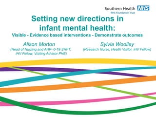 Setting new directions in
infant mental health:
Visible - Evidence based interventions - Demonstrate outcomes
Alison Morton
(Head of Nursing and AHP- 0-19 SHFT;
iHV Fellow; Visiting Advisor PHE)
Sylvia Woolley
(Research Nurse, Health Visitor, iHV Fellow)
 