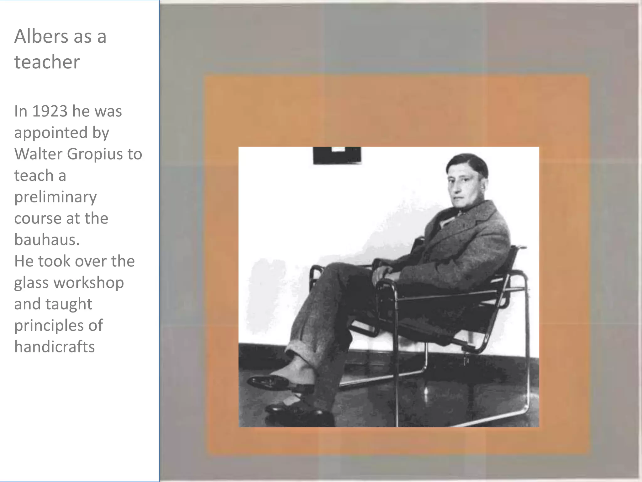 Albers as a
teacher
In 1923 he was
appointed by
Walter Gropius to
teach a
preliminary
course at the
bauhaus.
He took over the
glass workshop
and taught
principles of
handicrafts
 