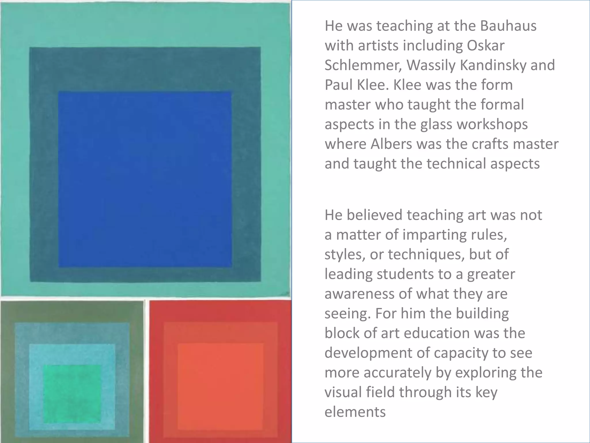 He was teaching at the Bauhaus
with artists including Oskar
Schlemmer, Wassily Kandinsky and
Paul Klee. Klee was the form
master who taught the formal
aspects in the glass workshops
where Albers was the crafts master
and taught the technical aspects
He believed teaching art was not
a matter of imparting rules,
styles, or techniques, but of
leading students to a greater
awareness of what they are
seeing. For him the building
block of art education was the
development of capacity to see
more accurately by exploring the
visual field through its key
elements
 
