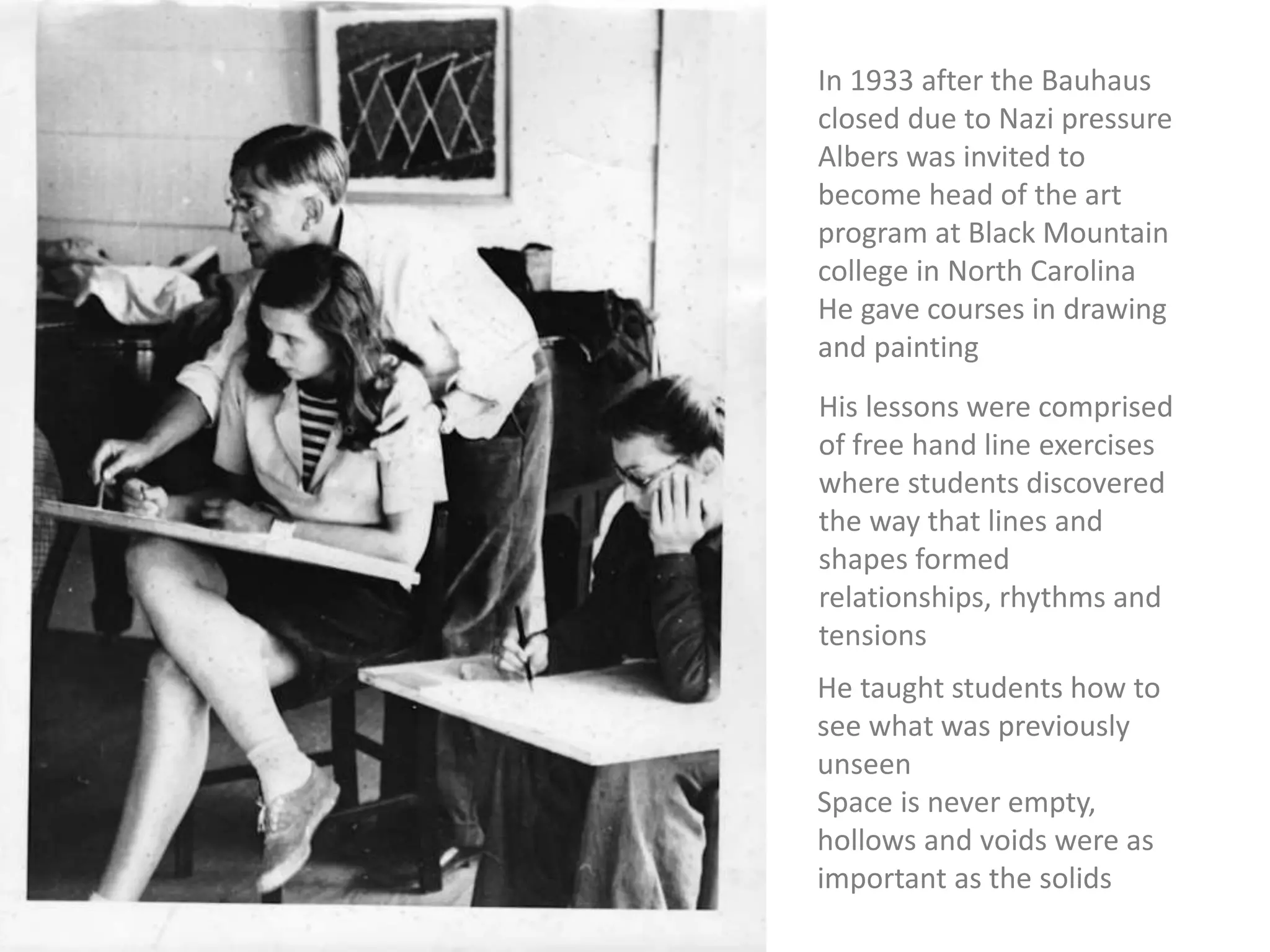 In 1933 after the Bauhaus
closed due to Nazi pressure
Albers was invited to
become head of the art
program at Black Mountain
college in North Carolina
He gave courses in drawing
and painting
His lessons were comprised
of free hand line exercises
where students discovered
the way that lines and
shapes formed
relationships, rhythms and
tensions
He taught students how to
see what was previously
unseen
Space is never empty,
hollows and voids were as
important as the solids
 