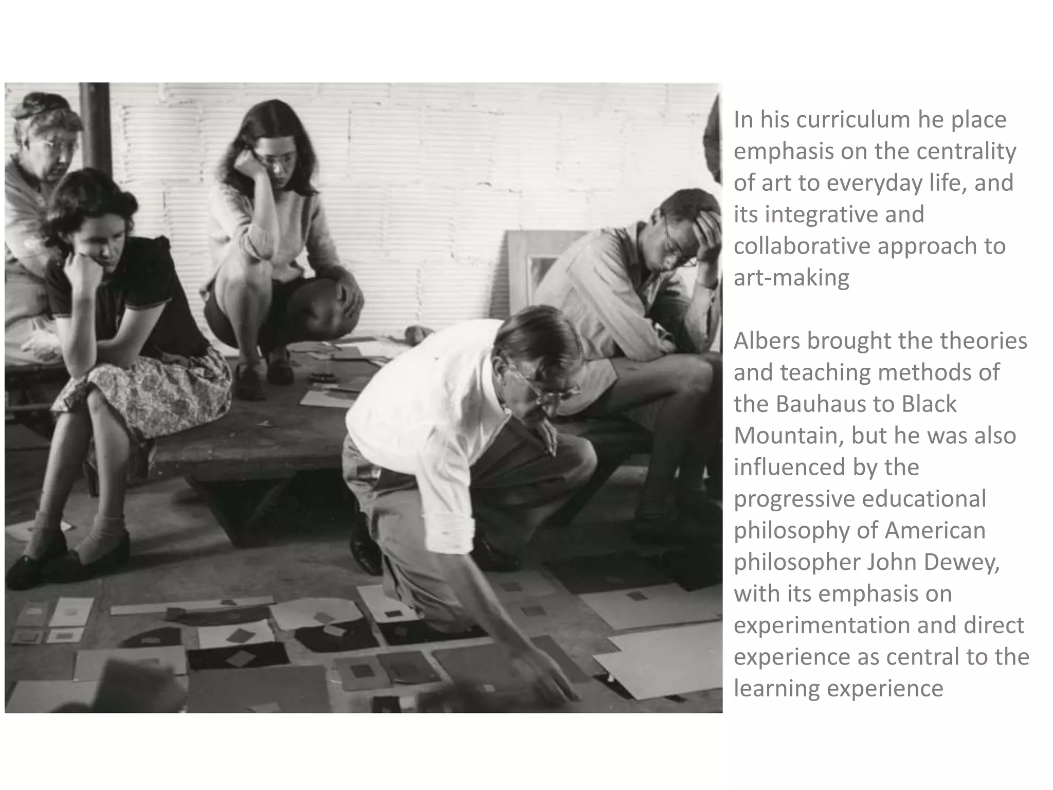 In his curriculum he place
emphasis on the centrality
of art to everyday life, and
its integrative and
collaborative approach to
art-making
Albers brought the theories
and teaching methods of
the Bauhaus to Black
Mountain, but he was also
influenced by the
progressive educational
philosophy of American
philosopher John Dewey,
with its emphasis on
experimentation and direct
experience as central to the
learning experience
 