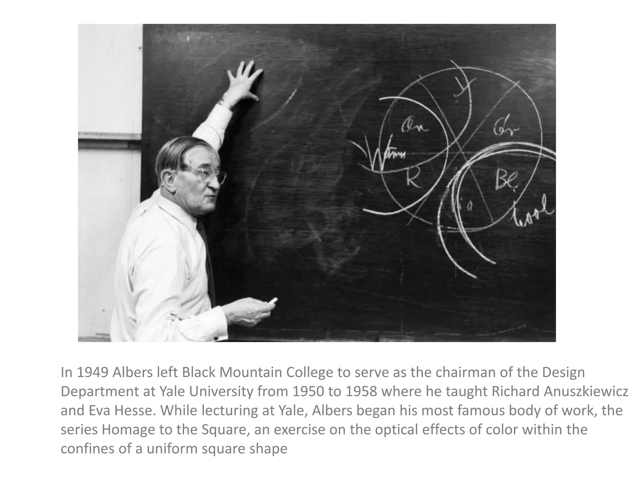 In 1949 Albers left Black Mountain College to serve as the chairman of the Design
Department at Yale University from 1950 to 1958 where he taught Richard Anuszkiewicz
and Eva Hesse. While lecturing at Yale, Albers began his most famous body of work, the
series Homage to the Square, an exercise on the optical effects of color within the
confines of a uniform square shape
 