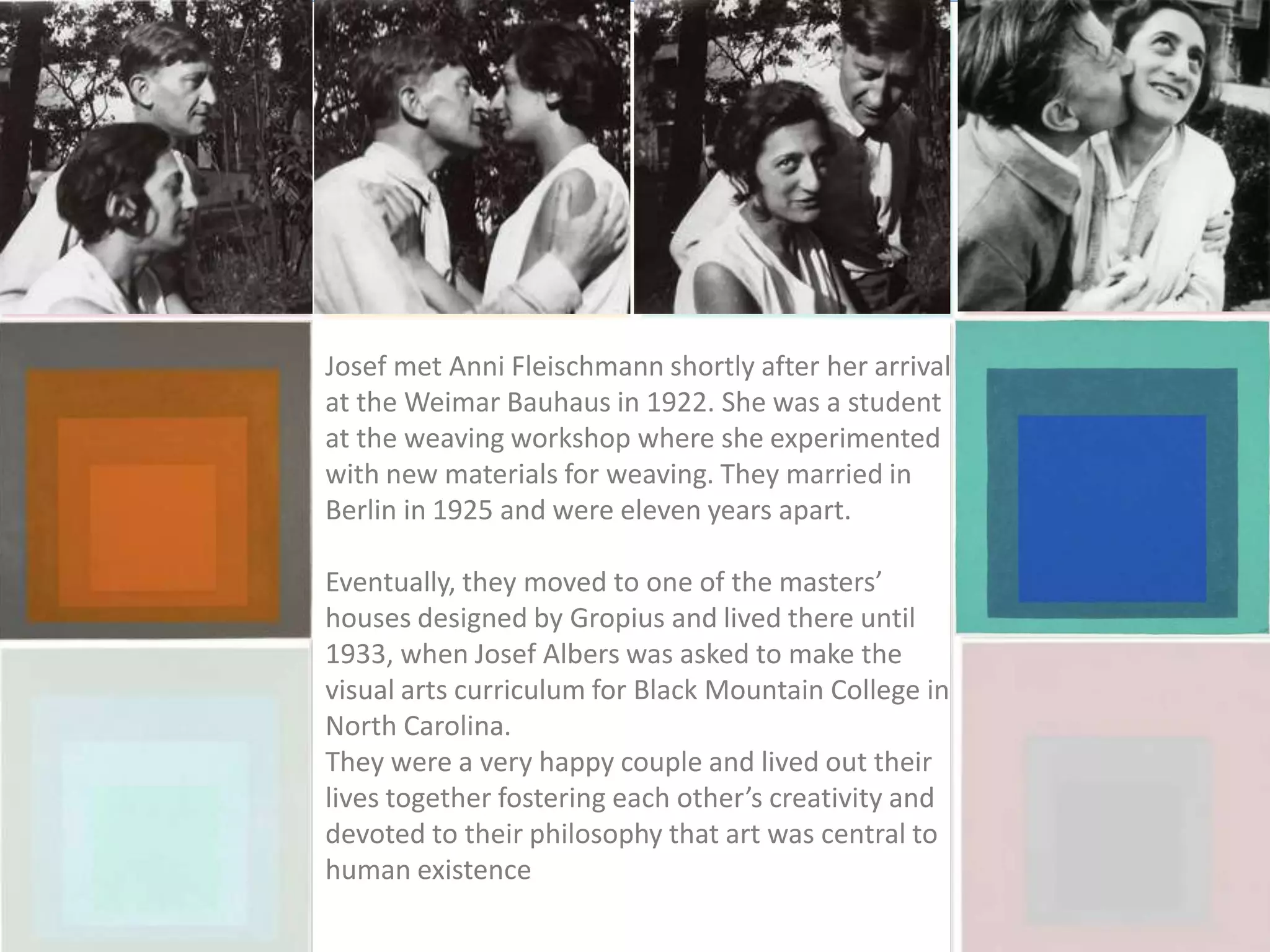 Josef met Anni Fleischmann shortly after her arrival
at the Weimar Bauhaus in 1922. She was a student
at the weaving workshop where she experimented
with new materials for weaving. They married in
Berlin in 1925 and were eleven years apart.
Eventually, they moved to one of the masters’
houses designed by Gropius and lived there until
1933, when Josef Albers was asked to make the
visual arts curriculum for Black Mountain College in
North Carolina.
They were a very happy couple and lived out their
lives together fostering each other’s creativity and
devoted to their philosophy that art was central to
human existence
 
