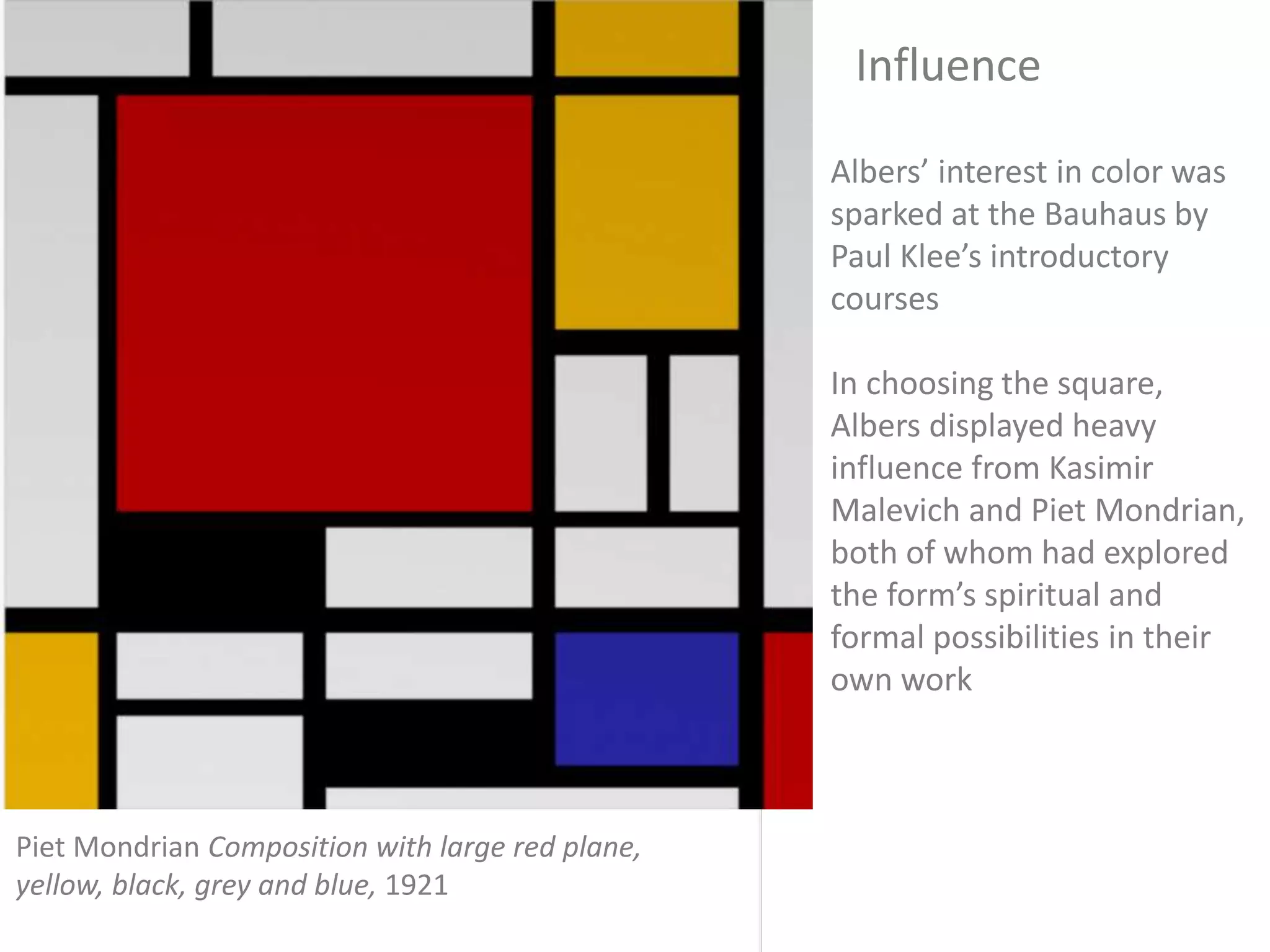Albers’ interest in color was
sparked at the Bauhaus by
Paul Klee’s introductory
courses
In choosing the square,
Albers displayed heavy
influence from Kasimir
Malevich and Piet Mondrian,
both of whom had explored
the form’s spiritual and
formal possibilities in their
own work
Influence
Piet Mondrian Composition with large red plane,
yellow, black, grey and blue, 1921
 