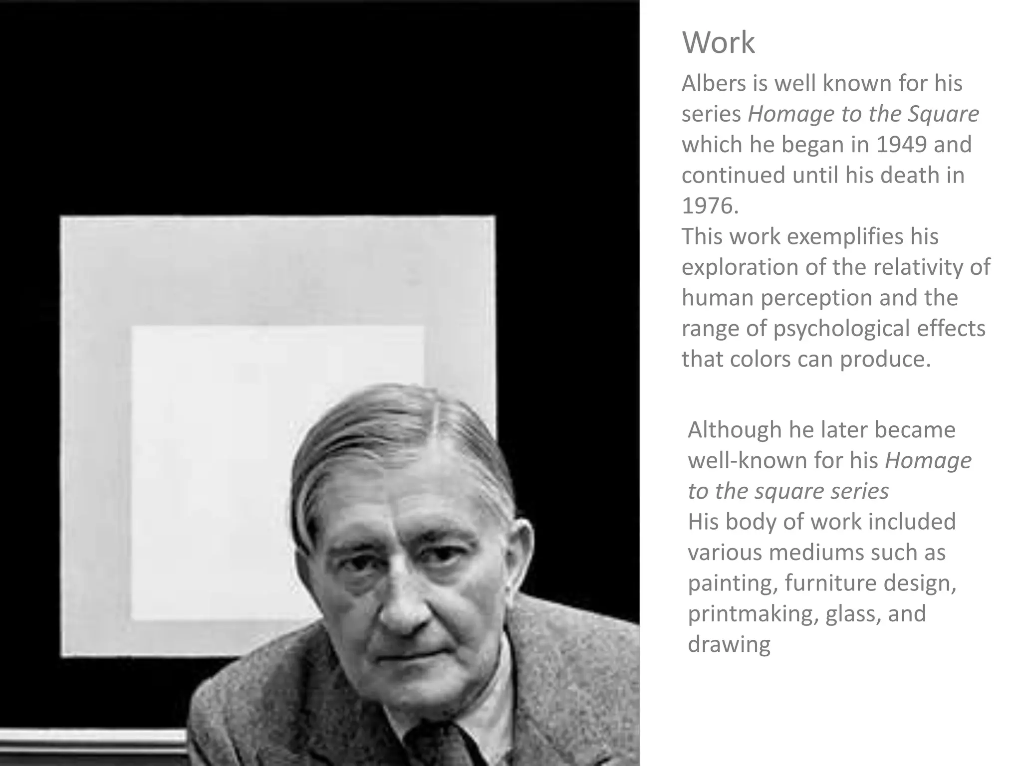 Albers is well known for his
series Homage to the Square
which he began in 1949 and
continued until his death in
1976.
This work exemplifies his
exploration of the relativity of
human perception and the
range of psychological effects
that colors can produce.
Work
Although he later became
well-known for his Homage
to the square series
His body of work included
various mediums such as
painting, furniture design,
printmaking, glass, and
drawing
 