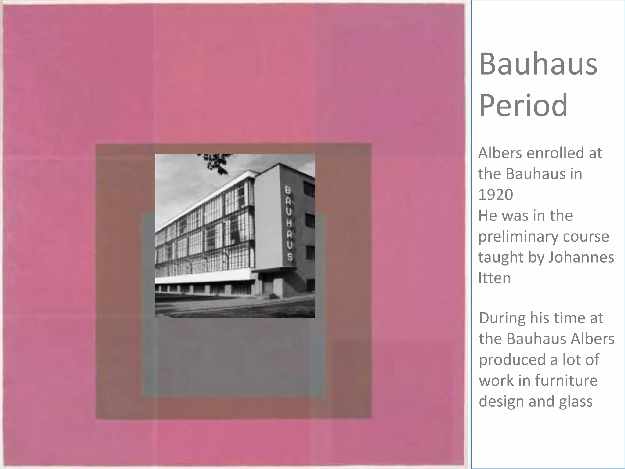 Bauhaus
Period
Albers enrolled at
the Bauhaus in
1920
He was in the
preliminary course
taught by Johannes
Itten
During his time at
the Bauhaus Albers
produced a lot of
work in furniture
design and glass
 
