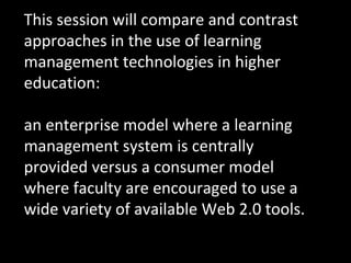 This session will compare and contrast approaches in the use of learning management technologies in higher education:  an enterprise model where a learning management system is centrally provided versus a consumer model where faculty are encouraged to use a wide variety of available Web 2.0 tools. 