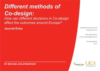 Different methods of 
Co-design: 
How can different decisions in Co-design 
affect the outcomes around Europe? 
Journal Entry LICA426 Major Research Project Journal 
BY MICHAEL SOLAYMANTASH 
Spring and Summer Term 
Student Number: 30261043 
E-mail: M.Solaymantash@lancaster.ac.uk 
MA Design Management 
2013-14 
 