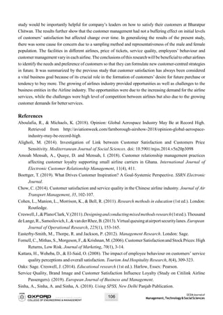 OCEMJournalof
Management,Technology&SocialSciences106
study would be importantly helpful for company’s leaders on how to satisfy their customers at Bharatpur
Chitwan. The results further show that the customer management had not a buffering effect on initial levels
of customers’ satisfaction but affected change over time. In generalizing the results of the present study,
there was some cause for concern due to a sampling method and representativeness of the male and female
population. The facilities in different airlines, price of tickets, service quality, employees’ behaviour and
customermanagement vary in each airline.The conclusions of this research will be beneficial to otherairlines
to identify the needs and preference of customers so that they can formulate new customer-centred strategies
in future. It was summarized by the previous study that customer satisfaction has always been considered
a vital business goal because of its crucial role in the formation of customers’ desire for future purchase or
tendency to buy more. The growing of airlines industry provided opportunities as well as challenges to the
business entities in the Airline industry. The opportunities were due to the increasing demand for the airline
services, while the challenges were high level of competition between airlines but also due to the growing
customer demands for betterservices.
References
Aboulafia, R., & Michaels, K. (2018). Opinion: Global Aerospace Industry May Be at Record High.
Retrieved from http://aviationweek.com/farnborough-airshow-2018/opinion-global-aerospace-
industry-may-be-record-high.
Aligholi, M. (2014). Investigation of Link between Customer Satisfaction and Customers Price
Sensitivity. Mediterranean Journal of Social Sciences. doi: 10.5901/mjss.2014.v5n20p3098
Amoah Mensah, A., Quaye, D. and Mensah, I. (2018). Customer relationship management practices
affecting customer loyalty supporting small airline carriers in Ghana. International Journal of
Electronic Customer Relationship Management, 11(4), 411.
Boettger, T. (2019). What Drives Customer Inspiration? A Goal-Systemic Perspective. SSRN Electronic
Journal.
Chow, C. (2014). Customer satisfaction and service quality in the Chinese airline industry. Journal of Air
Transport Management, 35, 102-107.
Cohen, L., Manion, L., Morrison, K., & Bell, R. (2011). Research methods in education (1st ed.). London:
Routledge.
Creswell,J.,&PlanoClark,V.(2011).Designingandconductingmixedmethodsresearch(1sted.).Thousand
deLange,R.,Samoilovich,I.,&vanderRhee,B.(2013).Virtualqueuingatairportsecuritylanes.European
Journal of Operational Research, 225(1), 153-165.
Easterby-Smith, M., Thorpe, R. and Jackson, P. (2012). Management Research. London: Sage.
Fornell,C., Mithas, S., Morgeson, F.,&Krishnan, M.(2006).Customer Satisfaction and Stock Prices:High
Returns, Low Risk. Journal of Marketing, 70(1), 3-14.
Kattara, H., Weheba, D., & El-Said, O. (2008). The impact of employee behaviour on customers’ service
quality perceptions and overall satisfaction. Tourism And Hospitality Research, 8(4), 309-323.
Oaks: Sage. Creswell, J. (2014). Educational research (1st ed.). Harlow, Essex: Pearson.
Service Quality, Brand Image and Customer Satisfaction Influence Loyalty (Study on Citilink Airline
Passengers). (2019). European Journal of Business and Management.
Sinha, A., Sinha, A. and Sinha, A. (2018). Using SPSS, New Delhi Panjab Publication.
 