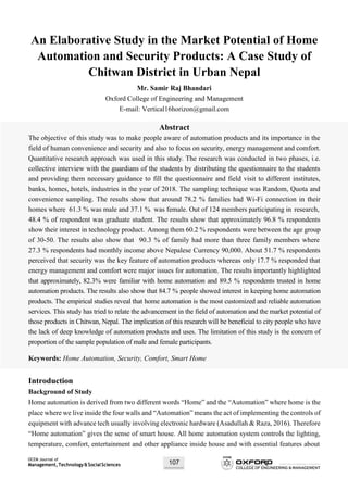 OCEM Journal of
Management,Technology&SocialSciences 107
An Elaborative Study in the Market Potential of Home
Automation and Security Products: A Case Study of
Chitwan District in Urban Nepal
Mr. Samir Raj Bhandari
Oxford College of Engineering and Management
E-mail: Vertical16horizon@gmail.com
Abstract
The objective of this study was to make people aware of automation products and its importance in the
field of human convenience and security and also to focus on security, energy management and comfort.
Quantitative research approach was used in this study. The research was conducted in two phases, i.e.
collective interview with the guardians of the students by distributing the questionnaire to the students
and providing them necessary guidance to fill the questionnaire and field visit to different institutes,
banks, homes, hotels, industries in the year of 2018. The sampling technique was Random, Quota and
convenience sampling. The results show that around 78.2 % families had Wi-Fi connection in their
homes where 61.3 % was male and 37.1 % was female. Out of 124 members participating in research,
48.4 % of respondent was graduate student. The results show that approximately 96.8 % respondents
show their interest in technology product. Among them 60.2 % respondents were between the age group
of 30-50. The results also show that 90.3 % of family had more than three family members where
27.3 % respondents had monthly income above Nepalese Currency 90,000. About 51.7 % respondents
perceived that security was the key feature of automation products whereas only 17.7 % responded that
energy management and comfort were major issues for automation. The results importantly highlighted
that approximately, 82.3% were familiar with home automation and 89.5 % respondents trusted in home
automation products. The results also show that 84.7 % people showed interest in keeping home automation
products. The empirical studies reveal that home automation is the most customized and reliable automation
services. This study has tried to relate the advancement in the field of automation and the market potential of
those products in Chitwan, Nepal. The implication of this research will be beneficial to city people who have
the lack of deep knowledge of automation products and uses. The limitation of this study is the concern of
proportion of the sample population of male and female participants.
Keywords: Home Automation, Security, Comfort, Smart Home
Introduction
Background of Study
Home automation is derived from two different words “Home” and the “Automation” where home is the
place where we live inside the four walls and “Automation” means the act of implementing the controls of
equipment with advance tech usually involving electronic hardware (Asadullah & Raza, 2016). Therefore
“Home automation” gives the sense of smart house. All home automation system controls the lighting,
temperature, comfort, entertainment and other appliance inside house and with essential features about
 