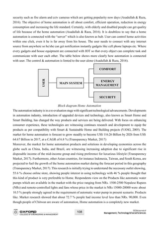 OCEMJournalof
Management,Technology&SocialSciences108
security such as fire alarm and cctv cameras which are getting popularity now days (Asadullah & Raza,
2016). The objective of home automation is all about comfort, efficient operation, reduction in energy
consumption and increasing the life standard. Certainly, with elderly and disabled people can get quality
of life because of the home automation (Asadullah & Raza, 2016). It is doubtless to say that a home
automation is connected with the “server” which is also known as hub. User can control home activities
within one click, even it he is far away from his house. The user needs to connect with any internet
source from anywhere so he/she can get notification instantly gadgets like cell phone laptops etc. Where
every gadgets and house equipment are connected with IOT so that every object can complete task and
communicate with user each other. The table below shows more clearly how automation is connected
with user. The control & automation is limted to the user alone (Asadullah & Raza, 2016).
Block diagram Home Automation
Theautomationindustryis ina re-evaluationstagewithsignificanttechnological advancements.Developments
in automation industry, introduction of upgraded devices and technology, also known as Smart Home and
Smart Building, has changed the way products and services are being delivered. With focus on enhancing
consumer experience, these technologies are witnessing continues research and development to equip the
products as per compatibility with Smart & Sustainable Home and Building projects (YANG, 2005). The
market for home automation is forecast to grow steadily to become US$ 116.26 Billion by 2026 from US$
64.67 Billion in 2017, at a CAGR of 6.8 % (Transparency Market, 2017)
Moreover, the market for home automation products and solutions in developing economies across the
globe such as China, India, and Brazil, are witnessing increasing adoption due to significant rise in
disposable income of the mid-income group and rising preference for luxurious lifestyle (Transparency
Market, 2017). Furthermore, other Asian countries, for instance Indonesia, Taiwan, and South Korea, are
projected to fuel the growth of the home automation market during the forecast period in this geography
(Transparency Market, 2017). This research is initially trying to understand the necessary outlet showing,
55.6 % choose online store, showing people interest in using technology with 46 % people thought that
this kind of product is very preferable to Home. Respondents view on the Products like automatic water
pumps which are available in the market with the price ranging from NRs. 1500-2500 Nepalese Rupees
(NRs) and remote-controlled lights and fans whose price in the market is NRs 15000-20000 were about
10.5 % people strongly agreed in the requirement of automatic water pump in present scenario. Products
like. Market research showed that about 72.7 % people had income level less than NRs. 90,000. Even
though people of Chitwan are aware of automation, Home automation is a completely new market.
SECURITY
ENERGY
MANAGEMENT
MAIN SYSTEM
COMFORT
USER
 