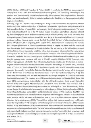 OCEM Journal of
Management,Technology&SocialSciences 11
2007). Adhikari (2018) and Tong, Luo & Piotrowski (2015) concluded that MIM had greater negative
consequences to the LBGs than the father international migration. The same study further argued that
mothers were found naturally, culturally and maternally able to motivate their daughters better than their
fathers and also found usually skilful in nurturing and caring for the children in the comparison of father
migration households.
Similarly, Hugo and Ukwatta (2010) and Peng and Wong (2015) disclosed that the separation between
mother and child had created feelings of loneliness, helplessness, regretfulness and guiltiness which
had created the feeling of vulnerability and insecurity for girls from their male counterparts. The same
study further found that 60 out of the 400 mother-migrant households reported that LBGs had suffered
by mental and physical health problems due to the lack of mother’s primary care. It was concluded that
teenage daughters of mother-migrant households were forced to do extra household duties, for example,
cooking, washing, cleaning, cattle rearing that had diminished the level of educational performance
(Bank, 2007; Cortes, 2015; Jampaklay, 2006; Jaupart, 2018). The same studies also reported that mothers
had a bigger spiritual role in family formation than fathers to support the LBGs and also concluded
that the extended family members who helped the fathers did not involve in the spiritual development
of the children. It was importantly noted that a long-term absence of fathers did not have any serious
consequences for the child’s educational achievements compared with mother long-term absenteeism.
It was also concluded that boys culturally were found involved in less household works and spent more
time for outdoor games compared with girls in SAARC countries (Adhikari, 2018). Conversely, the
LBGs were negatively affected for their educational, health and psychosocial development in mother-
migrant households because they have to do extra household duties (Hugo & Ukwatta, 2010). Research
study of Cortes (2015) and Adhikari (2018) found that the gender roles are still very rigid in many Asian
countries for example, Nepal, India, Pakistan, Shri Lanka where the mother’s main role is to support
for the development of children and the father main role is to be the breadwinner (Sijapati, 2015). The
same study disclosed that MIM had been perceived as a much larger disruption in a child life than father
international migration. The repeated news of Kathmandu Post reported by Mahata (2018) found that
many LBGs were even raped by their fathers after the MIM and sometimes found sexual relationship
between father and daughter. Meyerhoefer and Chen (2010) found that MIM was associated with a
significant holdup in the educational degradation of the left behind girls in China. The same study further
argued that the level of education was negatively affected due to shifting the time allocation of LBGs
toward household duties. Cortes (2015) and Battistella and Conaco (1998) concluded that MIM was
found more detrimental than father international migration in the Philippines. The role of mother seemed
more attentive; skilful and more professional on how to care their children than the roles of fathers
(Gunduz, Karbeyaz & Ayranci, 2011). Thus, children without their mothers seemed more problematic
in mother-migrant households compared with father-migrant households (Fletcher et al., 2007; Gajos &
Beaver, 2015). Yeoh and Lam (2016) found that fathers were scared to care their matured and teenaged
daughters in mother-migrant households. The same research further disclosed that the left behind teenaged
and matured girls had expressed their strong preference for mothers’ support for their proper care and
development of health, education and psychosocial issues during the age of 13-16 in the Asian countries
(c.f., Cortes, 2015).
 