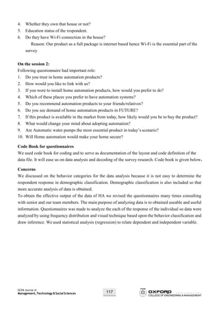 OCEM Journal of
Management,Technology&SocialSciences 117
4. Whether they own that house or not?
5. Education status of the respondent.
6. Do they have Wi-Fi connection in the house?
Reason: Our product as a full package is internet based hence Wi-Fi is the essential part of the
survey
On the session 2:
Following questionnaire had important role:
1. Do you trust in home automation products?
2. How would you like to link with us?
3. If you were to install home automation products, how would you prefer to do?
4. Which of these places you prefer to have automation systems?
5. Do you recommend automation products to your friends/relatives?
6. Do you see demand of home automation products in FUTURE?
7. If this product is available in the market from today, how likely would you be to buy the product?
8. What would change your mind about adopting automation?
9. Are Automatic water pumps the most essential product in today’s scenario?
10. Will Home automation would make your home secure?
Code Book for questionnaires
We used code book for coding and to serve as documentation of the layout and code definition of the
data file. It will ease us on data analysis and decoding of the survey research. Code book is given below.
Concerns
We discussed on the behavior categories for the data analysis because it is not easy to determine the
respondent response in demographic classification. Demographic classification is also included so that
more accurate analysis of data is obtained.
To obtain the effective output of the data of HA we revised the questionnaires many times consulting
with senior and our team members. The main purpose of analyzing data is to obtained useable and useful
information. Questionnaires was made to analyze the each of the response of the individual so data were
analyzed by using frequency distribution and visual technique based upon the behavior classification and
draw inference. We used statistical analysis (regression) to relate dependent and independent variable.
 