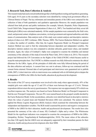 OCEMJournalof
Management,Technology&SocialSciences12
3. Research Task, Data Collection & Analysis
Thisresearchstudyhad used amixedmethoddesignthatis bothhypothesistestingand hypothesis generating.
Girls aged, 10-16 years as the secondary schoolers were identified by visiting local government offices in
Chitwan District of Nepal. The key informants and immediate parents of the LBGs were contacted for the
collection of data of both quantitative and qualitative approaches Moreover, the sample population was
selected from both private and public institutions (for example, Schools, Hospitals, Police Departments,
Local Child Clubs, Nongovernment Organizations (Cohen et al., 2007). Two hundred and thirty seven left
behind girls (LBGs) were selectated randomly. All the sample population were contacted by the field visits,
email, and personal contact, telephone conversation, via local government and regional authorities and other
means of communication. Data analysis tools of this study were content analysis and descriptive statistics
analysis (Cohen et al, 2007; Lichtman, 2006; Thomas, 2009). The Factors Reduction Method was applied
to reduce the number of variables. After that, the Logistic Regression Model via Principal Component
Analysis Method was used to find the relationship between dependent and independent variables. The
descriptive statistics analysis was also computed to calculate subscales, grand mean values, and standard
deviation. Again, the values of Cronbach’s Alpha were computed to examine the reliability and internal
consistency of the subscales of this study (Creswell & Plano Clark, 2018; Cohen et al, 2011). This research
project had followed the UN Convention on the Rights of the Child (UNCRC) which became useful to
recap the main principles here. The UNCRC to children research was fully followed to minimize the ethical
dilemmas for the LBGs. Again, all the principles of child ethic were fully followed during the period of
the data collection and analysis. A consent form was sent in advance, follow-up was continued until the
consent forms returned. Personal data of each participant and interviewee were guaranteed not to publish
(Gibb, 2007). A short interview with six interviewees was conducted with six left behind girls to deepen the
consequences of MIM to the LBGs for their health, education & psychosocial development.
4. Results
The results of the 237 survey respondents were involved in this study where approximately, 45% of the
sampled girls were under the age of 12 and 55% of them were between the ages of 12 to16. Thirteen
respondents did not return the survey questionnaires. The response rate was approximately95% which was
excellent response rate. The analysis was based on Factor Reduction Model via Principal Component to
find the new Principal Components. The new PCs were named based on the grouped variable decided by
the Factor Reduction Model. In the second phase, subscales were identified based on descriptive statistics
where the values of grand mean and Standard Deviation (SD) were calculated. The analysis further
applied the Binary Logistic Regression (BLR) Analysis which examined the relationship between the
independent and dependent variables. The BLR model examined the positive and negative consequences
of MIM to the LBGS for their education, health and psychosocial development. The results have also
presented the summary of the vales of mean, SD, Cronbach’s Alpha and p values. The Wholesome
Model for the significant indicators was computed to examine the consequences of MIM to the LBGs.
(Jampaklay, Richter, Tangchonlatip & Nanthamongkolchai, 2018). The mean values of the subscales
less than 3.00 signify that the LBGS were not adequately supported by their immediate parents for their
education, health and psychosocial development after their MIM.
 