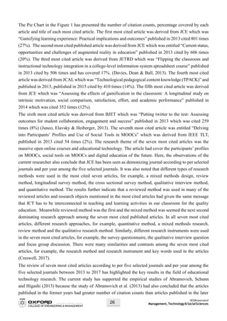 OCEMJournalof
Management,Technology&SocialSciences26
The Pie Chart in the Figure 1 has presented the number of citation counts, percentage covered by each
article and title of each most cited article. The first most cited article was derived from JCE which was
“Gamifying learning experience: Practical implications and outcomes” published in 2013 cited 801 times
(27%). The second most cited published article was derived from JCE which was entitled “Current status,
opportunities and challenges of augmented reality in education” published in 2013 cited by 606 times
(20%). The third most cited article was derived from JETRD which was “Flipping the classroom and
instructional technology integration in a college-level information system spreadsheet course” published
in 2013 cited by 506 times and has covered 17%. (Davies, Dean & Ball, 2013). The fourth most cited
article was derived from JCAL which was “Technological pedagogical content knowledge (TPACK)” and
published in 2013, published in 2015 cited by 410 times (14%). The fifth most cited article was derived
from JCE which was “Assessing the effects of gamification in the classroom: A longitudinal study on
intrinsic motivation, social comparison, satisfaction, effort, and academic performance” published in
2014 which was cited 352 times (12%).
The sixth most cited article was derived from BJET which was “Putting twitter to the test: Assessing
outcomes for student collaboration, engagement and success” published in 2013 which was cited 259
times (8%) (Junco, Elavsky & Heiberger, 2013). The seventh most cited article was entitled “Delving
into Participants’ Profiles and Use of Social Tools in MOOCs” which was derived from IEEE TLT,
published in 2013 cited 54 times (2%). The research theme of the seven most cited articles was the
massive open online courses and educational technology. The article had cover the participants’ profiles
on MOOCs, social tools on MOOCs and digital education of the future. Here, the observations of the
current researcher also conclude that JCE has been seen as demonizing journal according to per selected
journals and per year among the five selected journals. It was also noted that different types of research
methods were used in the most cited seven articles, for example, a mixed methods design, review
method, longitudinal survey method, the cross sectional survey method, qualitative interview method,
and quantitative method. The results further indicate that a reviewed method was used in many of the
reviewed articles and research objects mentioned in the most cited articles had given the same message
that ICT has to be interconnected in teaching and learning activities in our classroom for the quality
education. Meanwhile reviewed method was the first and the mixed method was seemed the next second
dominating research approach among the seven most cited published articles. In all seven most cited
articles, different research approaches, for example, quantitative method, a mixed methods research,
review method and the qualitative research method. Similarly, different research instruments were used
in the seven most cited articles, for example, the survey questionnaire, the qualitative interview question
and focus group discussion. There were many similarities and contrasts among the seven most cited
articles, for example, the research method and research instrument and key words used in the articles
(Creswell, 2017).
The review of seven most cited articles according to per five selected journals and per year among the
five selected journals between 2013 to 2017 has highlighted the key results in the field of educational
technology research. The current study has supported the empirical studies of Abramovich, Schunn
and Higashi (2013) because the study of Abramovich et al. (2013) had also concluded that the articles
published in the former years had greater number of citation counts than articles published in the later
 