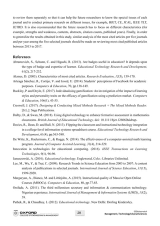 OCEMJournalof
Management,Technology&SocialSciences28
to review them separately so that it can help the future researchers to know the special issues of each
journal and to conduct primary research on different issues, for example, BJET, CE, JCAL, IEEE TLT,
JETRD. It is also recommended that the future research has to focus on different characteristics (for
example, strengths and weakness, contents, abstracts, citation counts, published years). Finally, in order
to generalize the results obtained in this study, similar analysis of the most cited articles per five journals
and per year among the five selected journals should be made on reviewing most cited published articles
between 2013 to 2017.
References
Abramovich, S., Schunn, C. and Higashi, R. (2013). Are badges useful in education? It depends upon
the type of badge and expertise of learner. Educational Technology Research and Development,
61(2), 217-232.
Aksnes, D. (2003). Characteristics of most cited articles. Research Evaluation, 12(3), 159-170.
Arteaga Sánchez, R., Cortijo, V. and Javed, U. (2014). Students’ perceptions of Facebook for academic
purposes. Computers & Education, 70, pp.138-149.
Buckley, P.and Doyle, E. (2017). Individualising gamification: An investigation of the impact of learning
styles and personality traits on the efficacy of gamification using a prediction market. Computers
& Education, 106(1), 43-55.
Creswell, J. (2017). Designing & Conducting Mixed Methods Research + The Mixed Methods Reader.
[S.L.]: Sage Publications.
Dalby, D., & Swan, M. (2018). Using digital technology to enhance formative assessment in mathematics
classrooms. British Journal of Educational Technology. doi: 10.1111/bjet.12606Daldrup-
Davies, R., Dean, D. and Ball, N. (2013). Flipping the classroom and instructional technology integration
in a college-level information systems spreadsheet course. Educational Technology Research and
Development, 61(4), pp.563-580.
De Witte, K., Haelermans, C., & Rogge, N. (2014). The effectiveness of a computer-assisted math learning
program. Journal of Computer Assisted Learning, 31(4), 314-329.
Innovation in technologies for educational computing. (2016). IEEE Transactions on Learning
Technologies, 9(1), 96-96.
Januszewski, A. (2001). Educational technology. Englewood, Colo.: Libraries Unlimited.
Lee, M., Wu, Y., & Tsai, C. (2009). Research Trends in Science Education from 2003 to 2007: A content
analysis of publications in selected journals. International Journal of Science Education, 31(15),
1999-2020.
Margaryan, A., Bianco, M. and Littlejohn, A. (2015). Instructional quality of Massive Open Online
Courses (MOOCs). Computers & Education, 80, pp.77-83.
Onifade, A. (2011). The third millennium secretary and information & communication technology:
Nigerian experience. International Journal of Management & Information Systems (IJMIS), 13(2),
39.
Pathek, R., & Chaudhay, J. (2012). Educational technology. New Delhi: Dorling Kindersley.
 